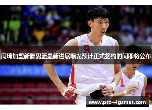 周琦加盟新疆男篮最新进展曝光预计正式签约时间即将公布 周琦加盟新疆男篮最新进展曝光预计正式签约时间即将公布