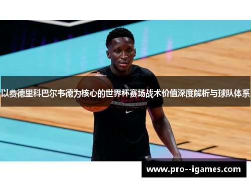 以费德里科巴尔韦德为核心的世界杯赛场战术价值深度解析与球队体系 以费德里科巴尔韦德为核心的世界杯赛场战术价值深度解析与球队体系