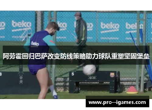 阿劳霍回归巴萨改变防线策略助力球队重塑坚固堡垒 阿劳霍回归巴萨改变防线策略助力球队重塑坚固堡垒