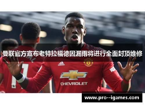 曼联官方宣布老特拉福德因漏雨将进行全面封顶维修 曼联官方宣布老特拉福德因漏雨将进行全面封顶维修