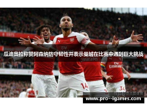 瓜迪奥拉称赞阿森纳防守韧性并表示曼城在比赛中遇到巨大挑战 瓜迪奥拉称赞阿森纳防守韧性并表示曼城在比赛中遇到巨大挑战